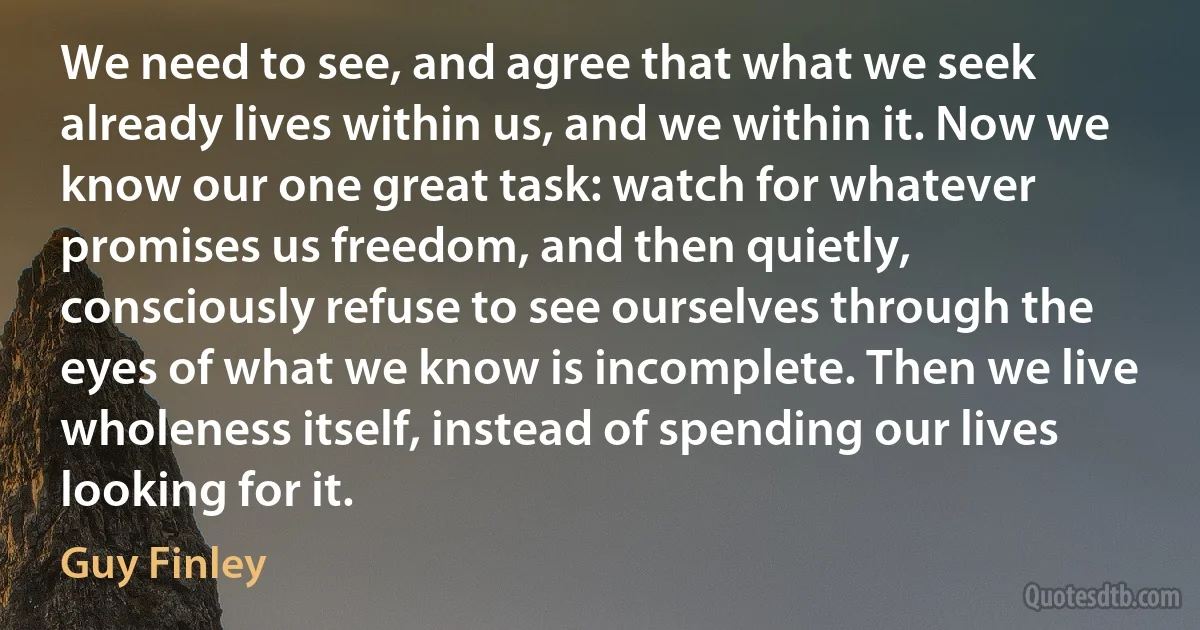 We need to see, and agree that what we seek already lives within us, and we within it. Now we know our one great task: watch for whatever promises us freedom, and then quietly, consciously refuse to see ourselves through the eyes of what we know is incomplete. Then we live wholeness itself, instead of spending our lives looking for it. (Guy Finley)