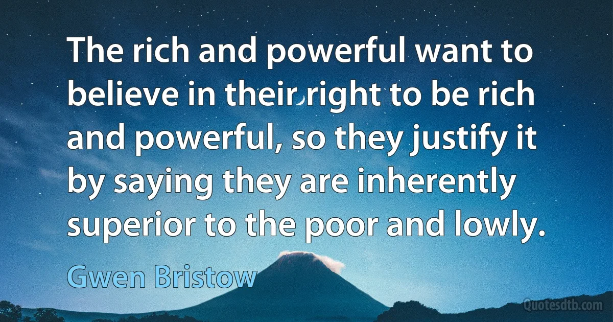 The rich and powerful want to believe in their right to be rich and powerful, so they justify it by saying they are inherently superior to the poor and lowly. (Gwen Bristow)