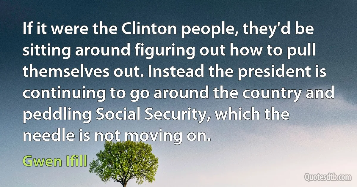 If it were the Clinton people, they'd be sitting around figuring out how to pull themselves out. Instead the president is continuing to go around the country and peddling Social Security, which the needle is not moving on. (Gwen Ifill)