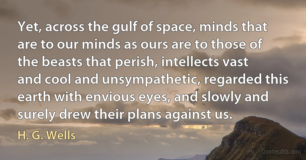 Yet, across the gulf of space, minds that are to our minds as ours are to those of the beasts that perish, intellects vast and cool and unsympathetic, regarded this earth with envious eyes, and slowly and surely drew their plans against us. (H. G. Wells)