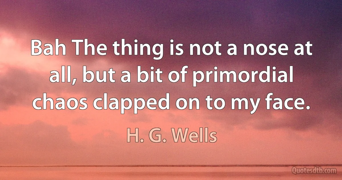 Bah The thing is not a nose at all, but a bit of primordial chaos clapped on to my face. (H. G. Wells)