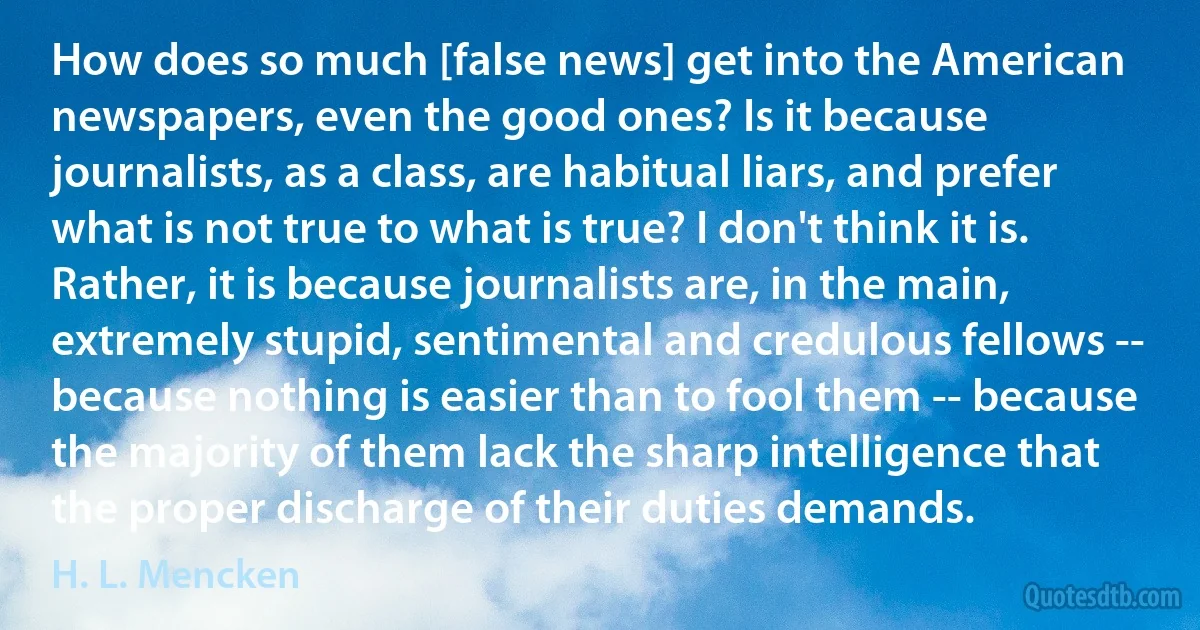 How does so much [false news] get into the American newspapers, even the good ones? Is it because journalists, as a class, are habitual liars, and prefer what is not true to what is true? I don't think it is. Rather, it is because journalists are, in the main, extremely stupid, sentimental and credulous fellows -- because nothing is easier than to fool them -- because the majority of them lack the sharp intelligence that the proper discharge of their duties demands. (H. L. Mencken)