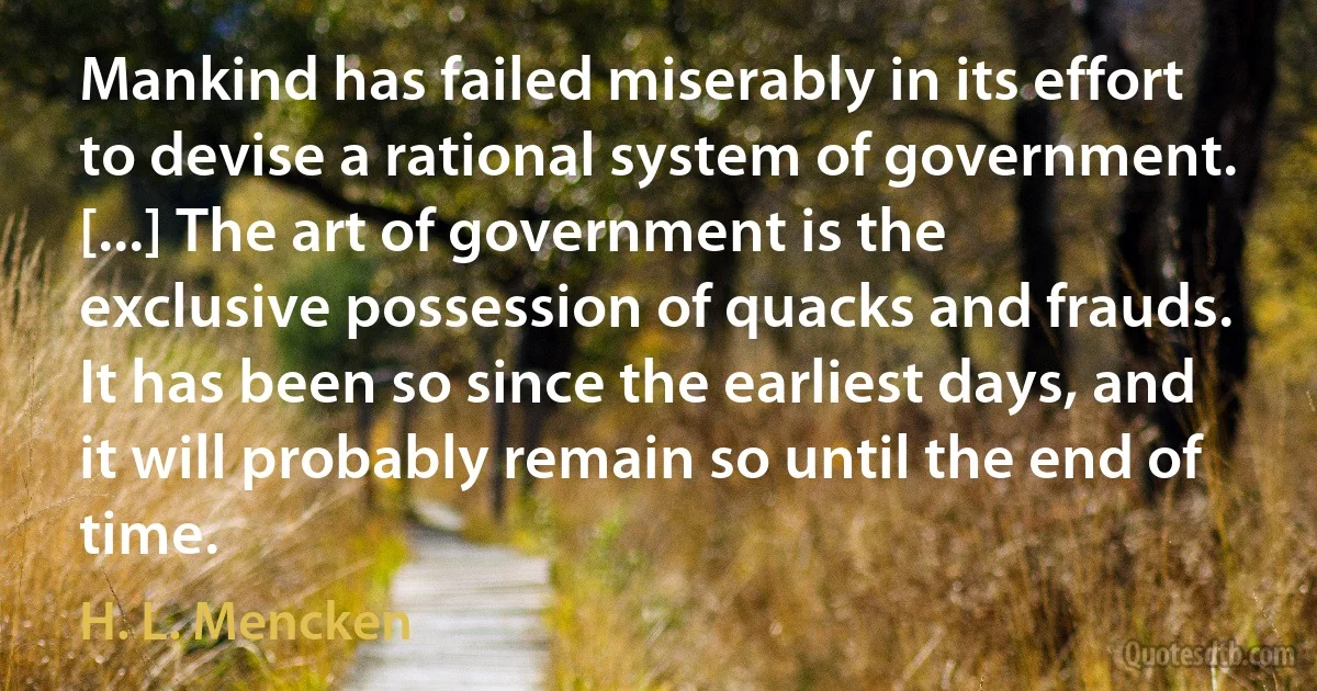 Mankind has failed miserably in its effort to devise a rational system of government. [...] The art of government is the exclusive possession of quacks and frauds. It has been so since the earliest days, and it will probably remain so until the end of time. (H. L. Mencken)