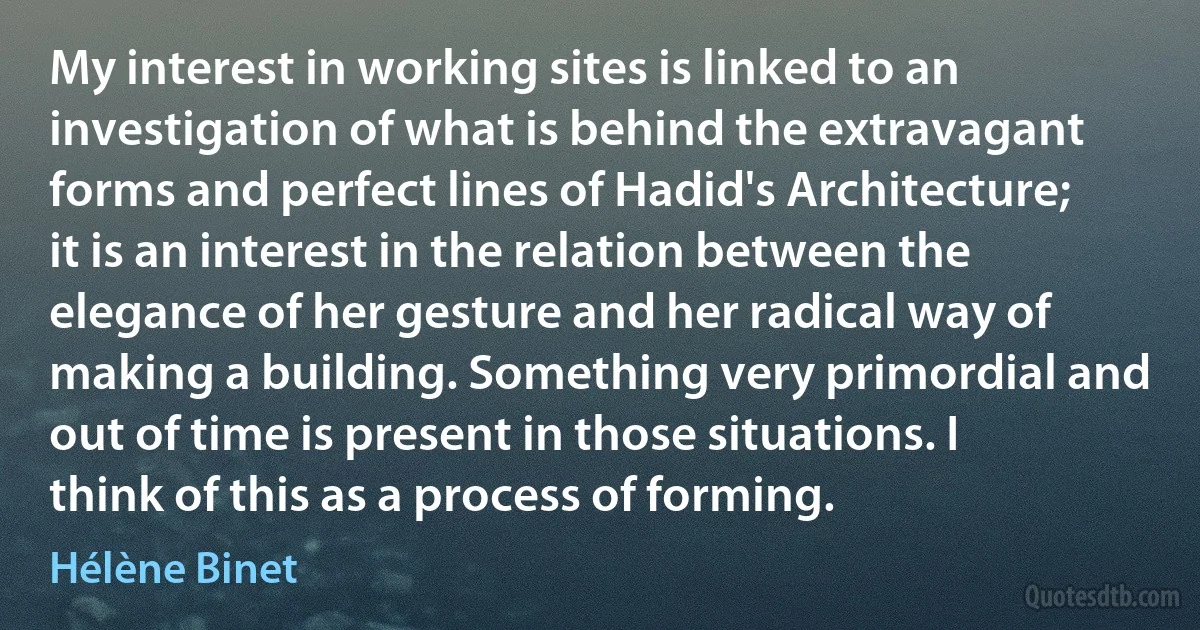 My interest in working sites is linked to an investigation of what is behind the extravagant forms and perfect lines of Hadid's Architecture; it is an interest in the relation between the elegance of her gesture and her radical way of making a building. Something very primordial and out of time is present in those situations. I think of this as a process of forming. (Hélène Binet)