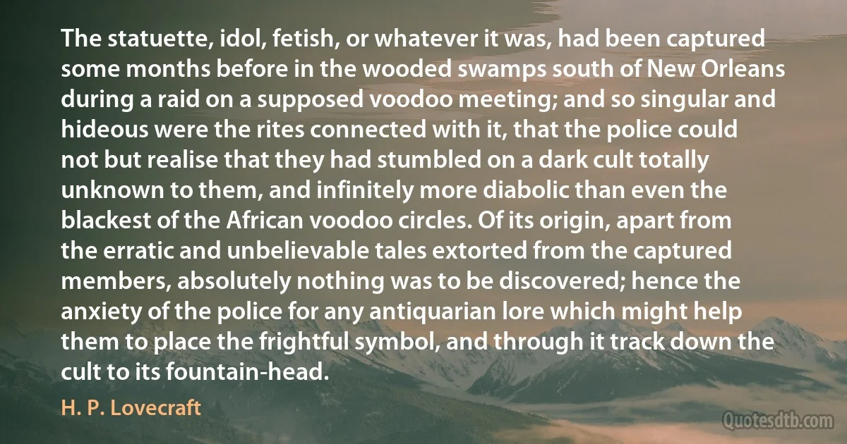 The statuette, idol, fetish, or whatever it was, had been captured some months before in the wooded swamps south of New Orleans during a raid on a supposed voodoo meeting; and so singular and hideous were the rites connected with it, that the police could not but realise that they had stumbled on a dark cult totally unknown to them, and infinitely more diabolic than even the blackest of the African voodoo circles. Of its origin, apart from the erratic and unbelievable tales extorted from the captured members, absolutely nothing was to be discovered; hence the anxiety of the police for any antiquarian lore which might help them to place the frightful symbol, and through it track down the cult to its fountain-head. (H. P. Lovecraft)