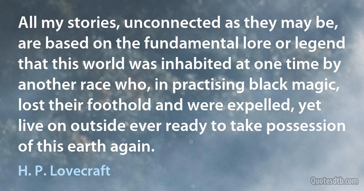 All my stories, unconnected as they may be, are based on the fundamental lore or legend that this world was inhabited at one time by another race who, in practising black magic, lost their foothold and were expelled, yet live on outside ever ready to take possession of this earth again. (H. P. Lovecraft)