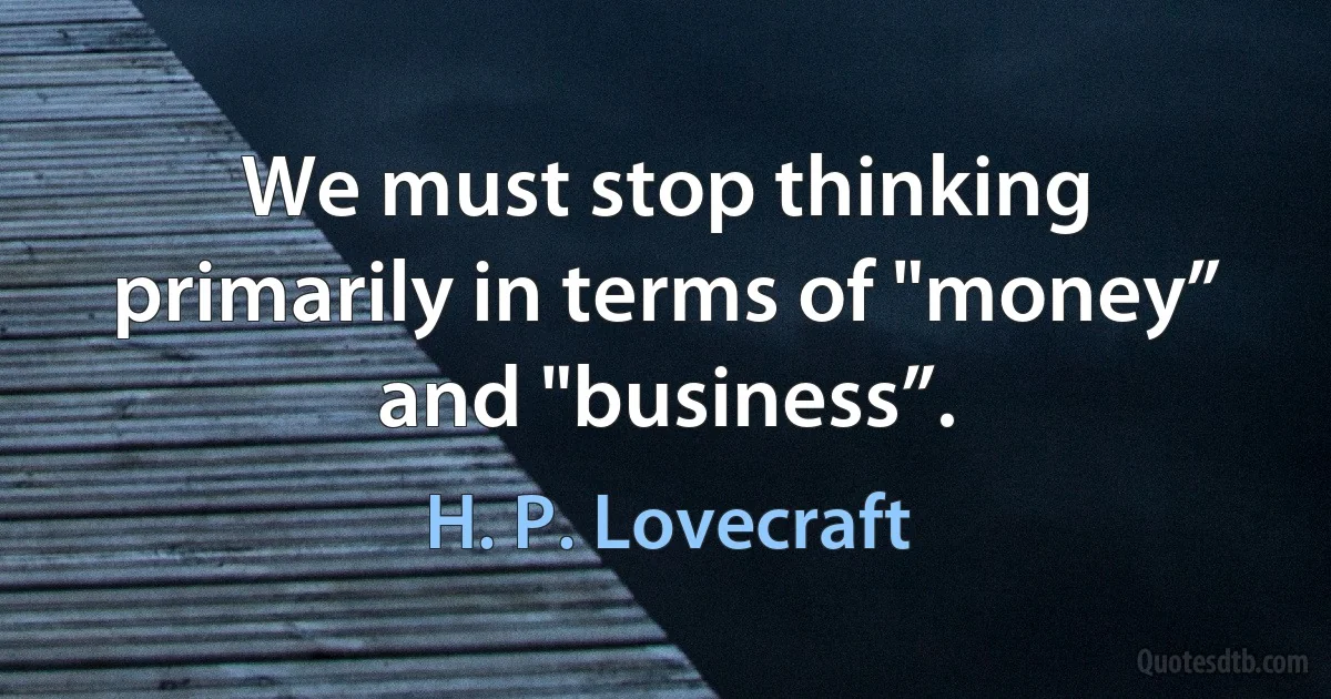 We must stop thinking primarily in terms of "money” and "business”. (H. P. Lovecraft)