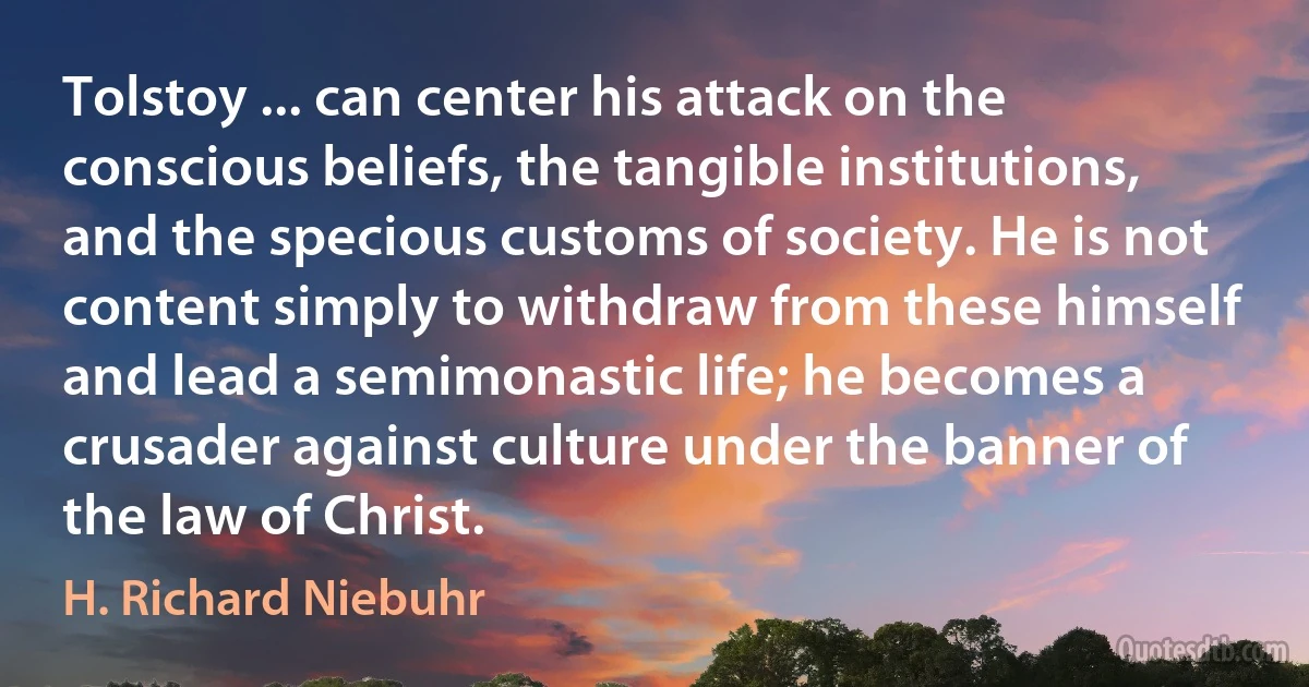 Tolstoy ... can center his attack on the conscious beliefs, the tangible institutions, and the specious customs of society. He is not content simply to withdraw from these himself and lead a semimonastic life; he becomes a crusader against culture under the banner of the law of Christ. (H. Richard Niebuhr)