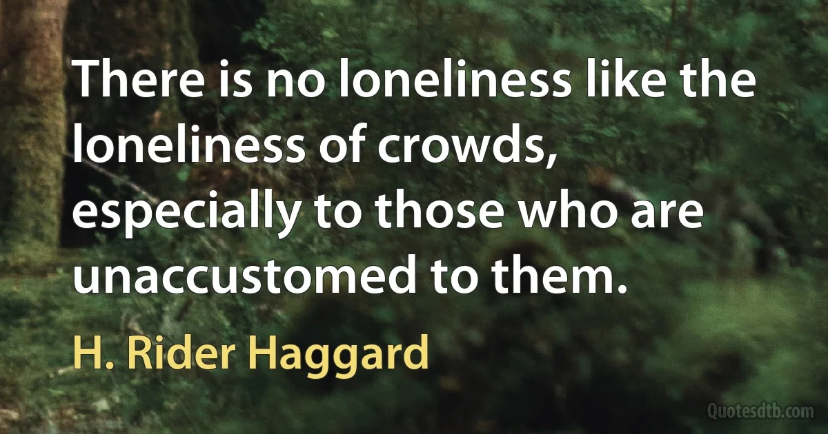 There is no loneliness like the loneliness of crowds, especially to those who are unaccustomed to them. (H. Rider Haggard)