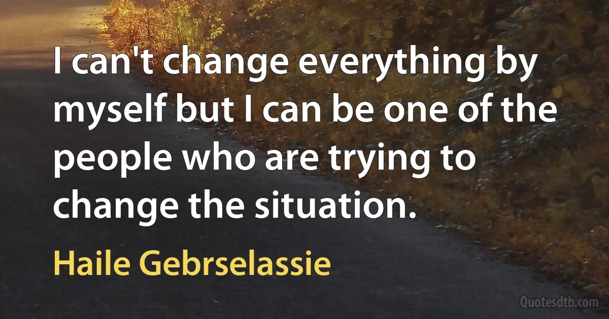 I can't change everything by myself but I can be one of the people who are trying to change the situation. (Haile Gebrselassie)