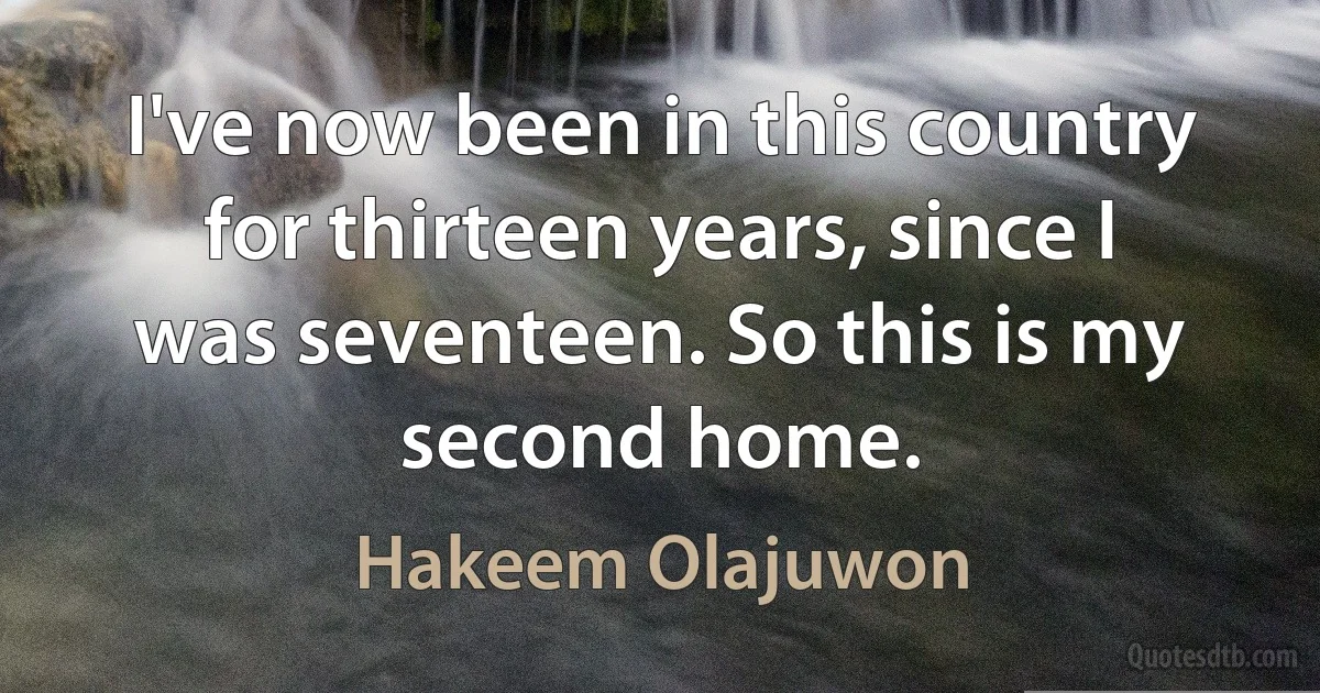 I've now been in this country for thirteen years, since I was seventeen. So this is my second home. (Hakeem Olajuwon)