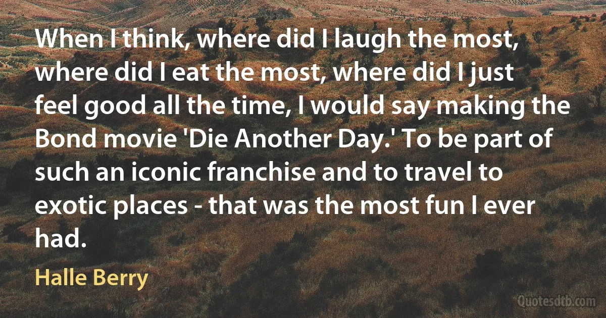 When I think, where did I laugh the most, where did I eat the most, where did I just feel good all the time, I would say making the Bond movie 'Die Another Day.' To be part of such an iconic franchise and to travel to exotic places - that was the most fun I ever had. (Halle Berry)