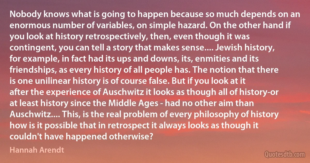 Nobody knows what is going to happen because so much depends on an enormous number of variables, on simple hazard. On the other hand if you look at history retrospectively, then, even though it was contingent, you can tell a story that makes sense.... Jewish history, for example, in fact had its ups and downs, its, enmities and its friendships, as every history of all people has. The notion that there is one unilinear history is of course false. But if you look at it after the experience of Auschwitz it looks as though all of history-or at least history since the Middle Ages - had no other aim than Auschwitz.... This, is the real problem of every philosophy of history how is it possible that in retrospect it always looks as though it couldn't have happened otherwise? (Hannah Arendt)