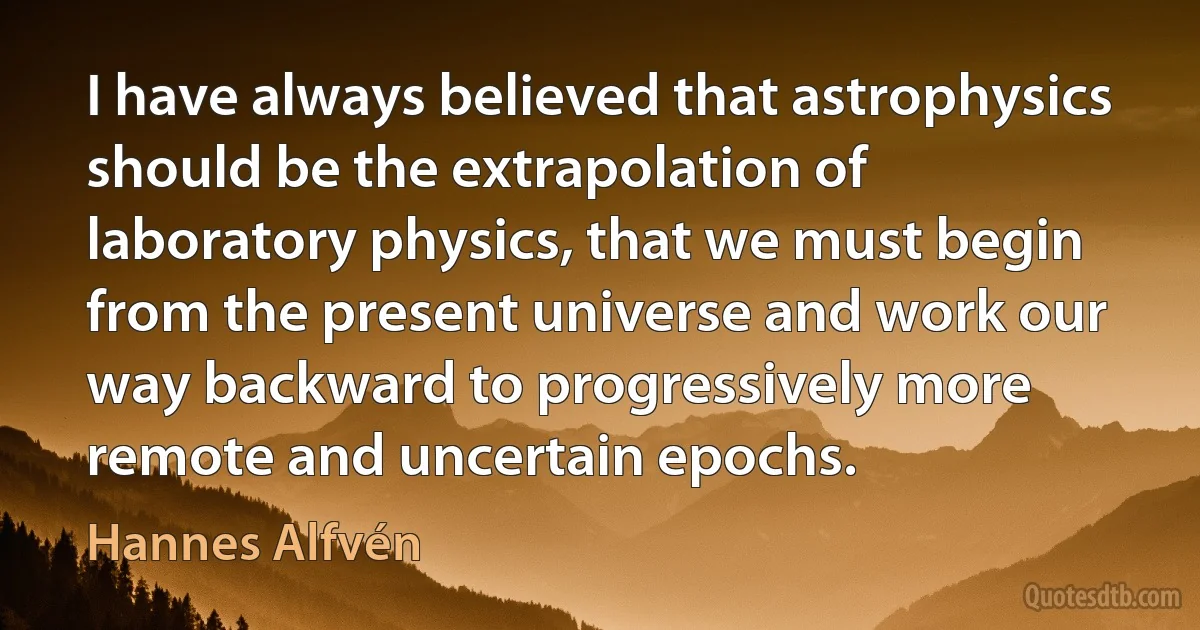 I have always believed that astrophysics should be the extrapolation of laboratory physics, that we must begin from the present universe and work our way backward to progressively more remote and uncertain epochs. (Hannes Alfvén)