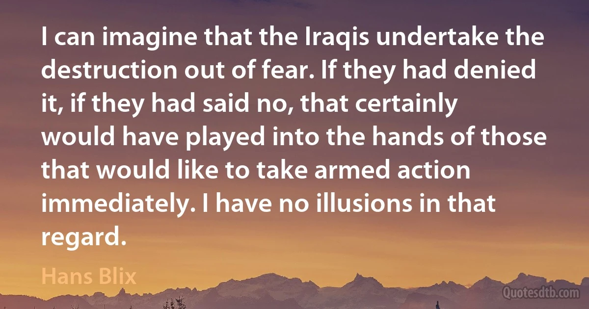 I can imagine that the Iraqis undertake the destruction out of fear. If they had denied it, if they had said no, that certainly would have played into the hands of those that would like to take armed action immediately. I have no illusions in that regard. (Hans Blix)