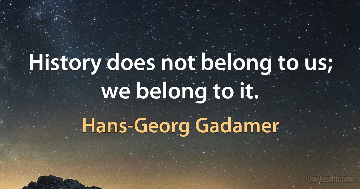 History does not belong to us; we belong to it. (Hans-Georg Gadamer)