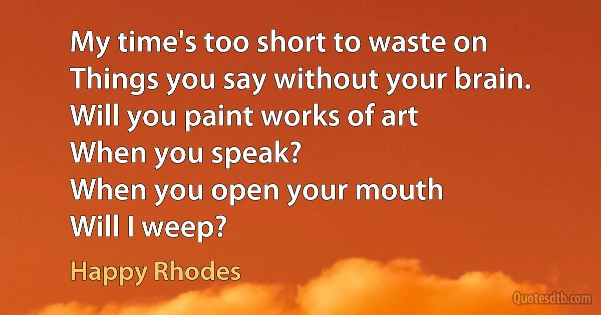 My time's too short to waste on
Things you say without your brain.
Will you paint works of art
When you speak?
When you open your mouth
Will I weep? (Happy Rhodes)