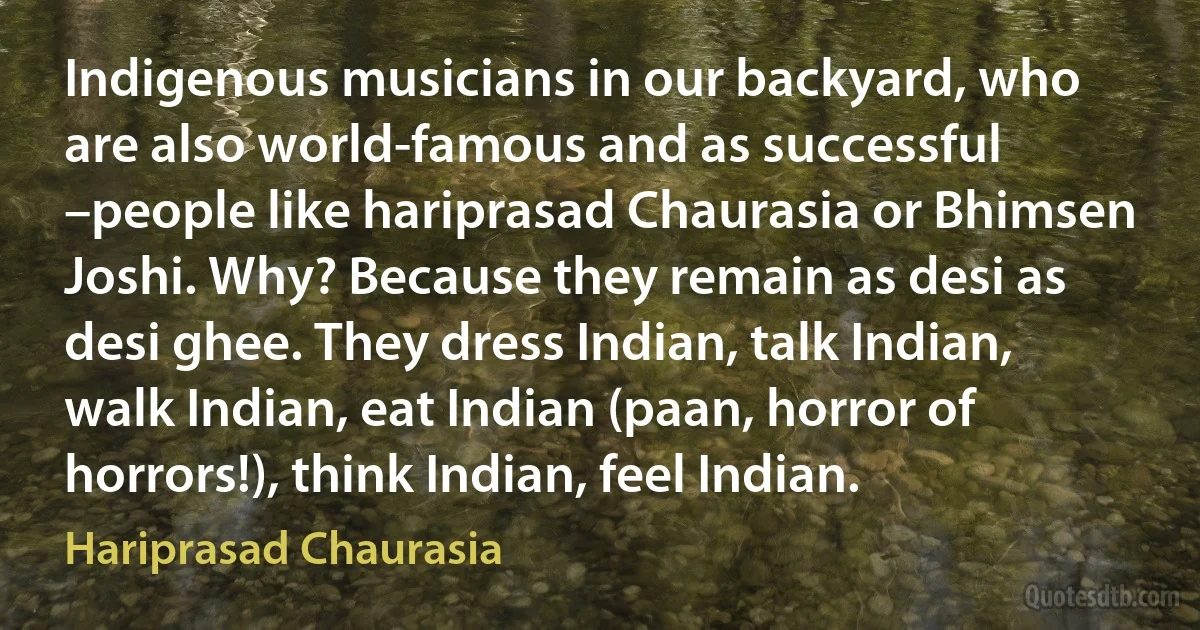 Indigenous musicians in our backyard, who are also world-famous and as successful –people like hariprasad Chaurasia or Bhimsen Joshi. Why? Because they remain as desi as desi ghee. They dress Indian, talk Indian, walk Indian, eat Indian (paan, horror of horrors!), think Indian, feel Indian. (Hariprasad Chaurasia)