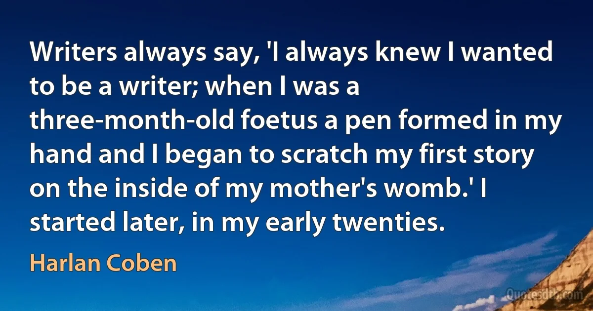 Writers always say, 'I always knew I wanted to be a writer; when I was a three-month-old foetus a pen formed in my hand and I began to scratch my first story on the inside of my mother's womb.' I started later, in my early twenties. (Harlan Coben)