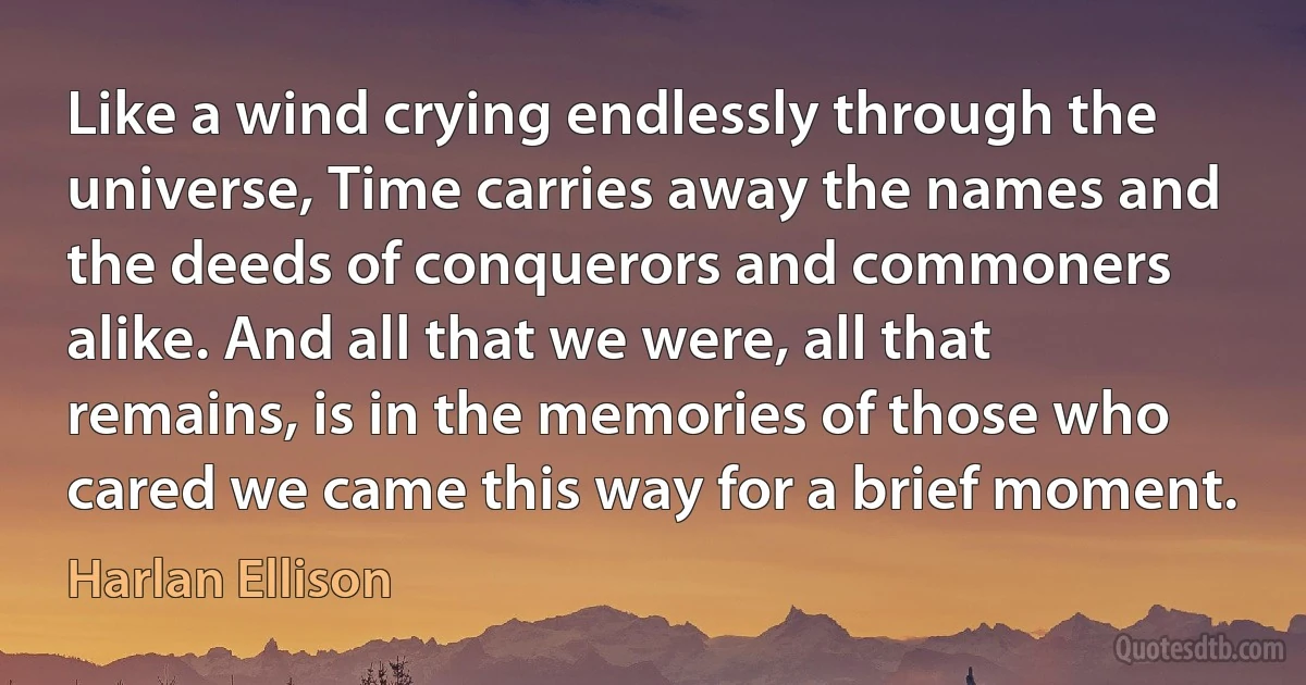 Like a wind crying endlessly through the universe, Time carries away the names and the deeds of conquerors and commoners alike. And all that we were, all that remains, is in the memories of those who cared we came this way for a brief moment. (Harlan Ellison)