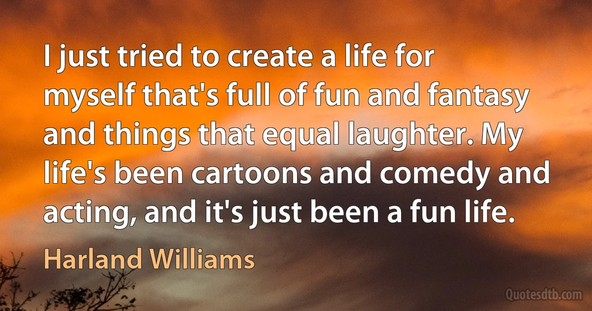 I just tried to create a life for myself that's full of fun and fantasy and things that equal laughter. My life's been cartoons and comedy and acting, and it's just been a fun life. (Harland Williams)