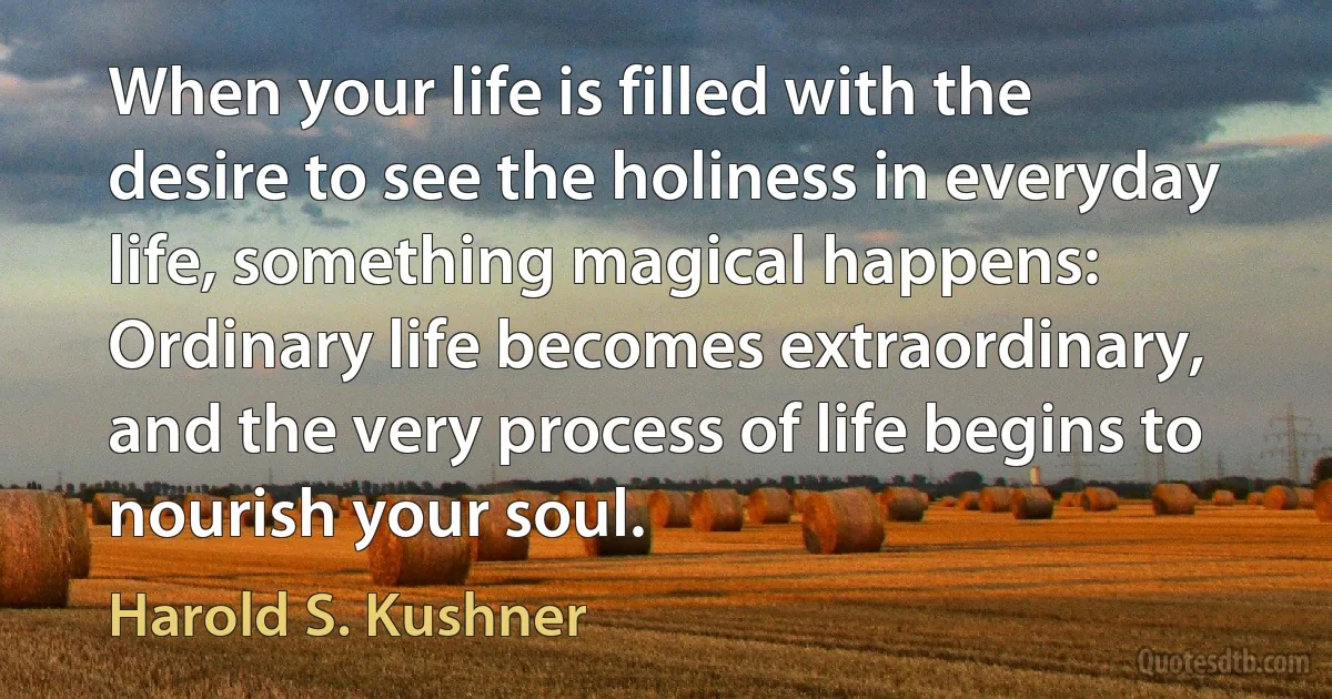 When your life is filled with the desire to see the holiness in everyday life, something magical happens: Ordinary life becomes extraordinary, and the very process of life begins to nourish your soul. (Harold S. Kushner)