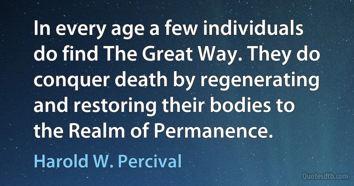 In every age a few individuals do find The Great Way. They do conquer death by regenerating and restoring their bodies to the Realm of Permanence. (Harold W. Percival)