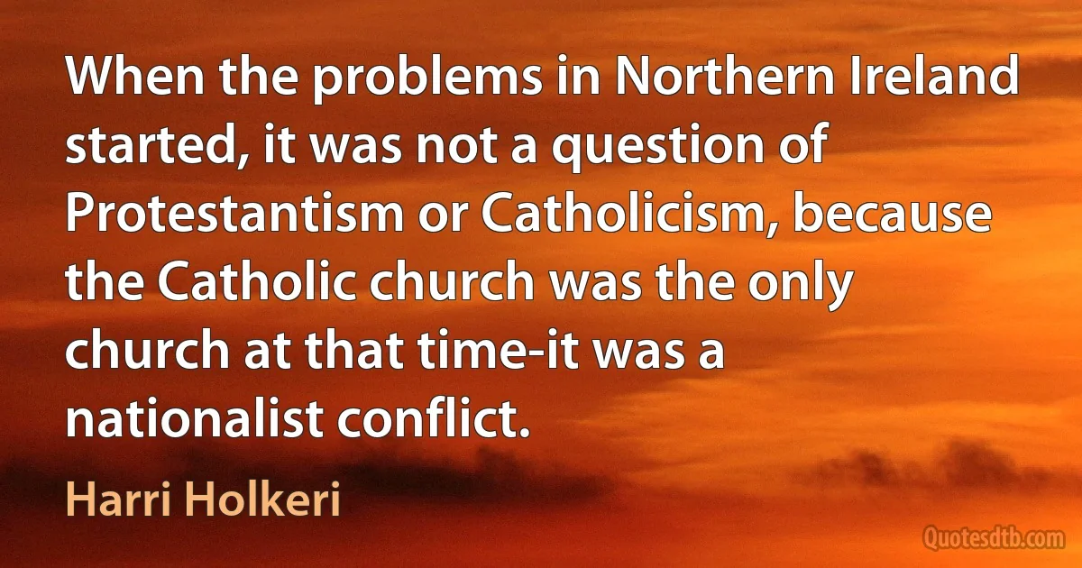 When the problems in Northern Ireland started, it was not a question of Protestantism or Catholicism, because the Catholic church was the only church at that time-it was a nationalist conflict. (Harri Holkeri)