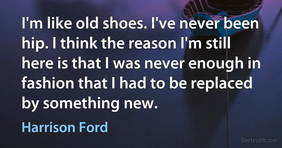 I'm like old shoes. I've never been hip. I think the reason I'm still here is that I was never enough in fashion that I had to be replaced by something new. (Harrison Ford)