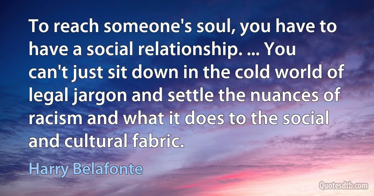 To reach someone's soul, you have to have a social relationship. ... You can't just sit down in the cold world of legal jargon and settle the nuances of racism and what it does to the social and cultural fabric. (Harry Belafonte)