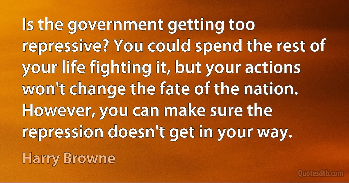 Is the government getting too repressive? You could spend the rest of your life fighting it, but your actions won't change the fate of the nation. However, you can make sure the repression doesn't get in your way. (Harry Browne)