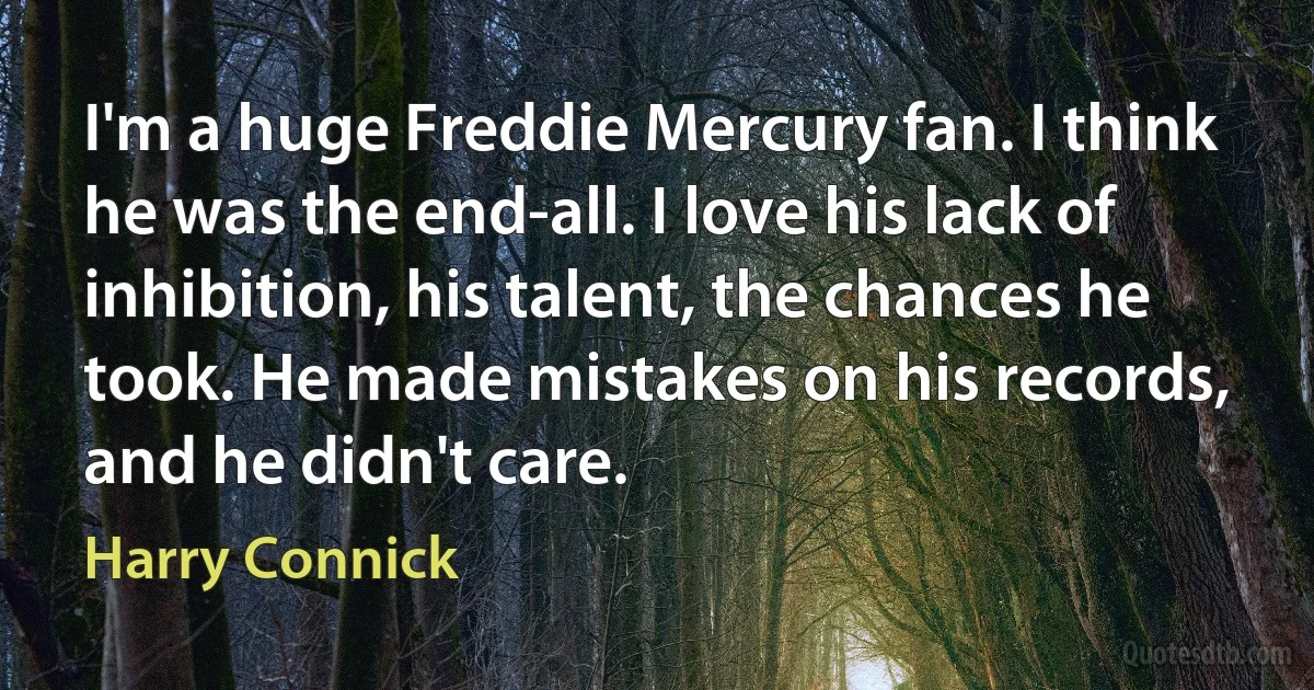 I'm a huge Freddie Mercury fan. I think he was the end-all. I love his lack of inhibition, his talent, the chances he took. He made mistakes on his records, and he didn't care. (Harry Connick)