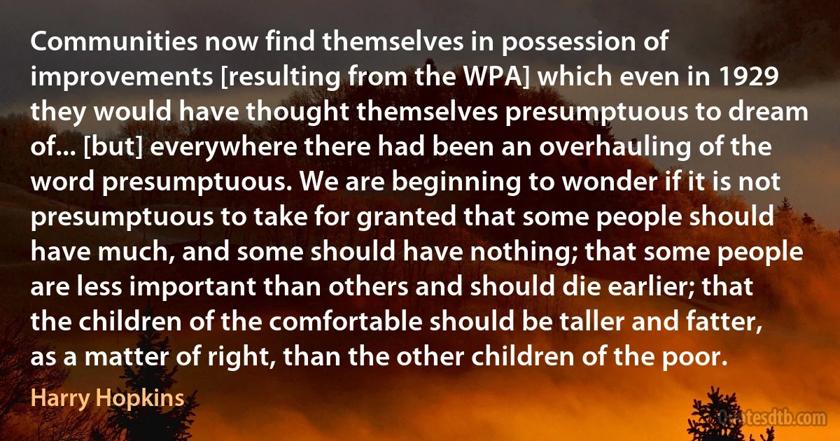 Communities now find themselves in possession of improvements [resulting from the WPA] which even in 1929 they would have thought themselves presumptuous to dream of... [but] everywhere there had been an overhauling of the word presumptuous. We are beginning to wonder if it is not presumptuous to take for granted that some people should have much, and some should have nothing; that some people are less important than others and should die earlier; that the children of the comfortable should be taller and fatter, as a matter of right, than the other children of the poor. (Harry Hopkins)