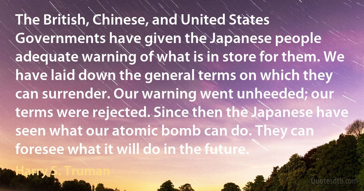 The British, Chinese, and United States Governments have given the Japanese people adequate warning of what is in store for them. We have laid down the general terms on which they can surrender. Our warning went unheeded; our terms were rejected. Since then the Japanese have seen what our atomic bomb can do. They can foresee what it will do in the future. (Harry S. Truman)