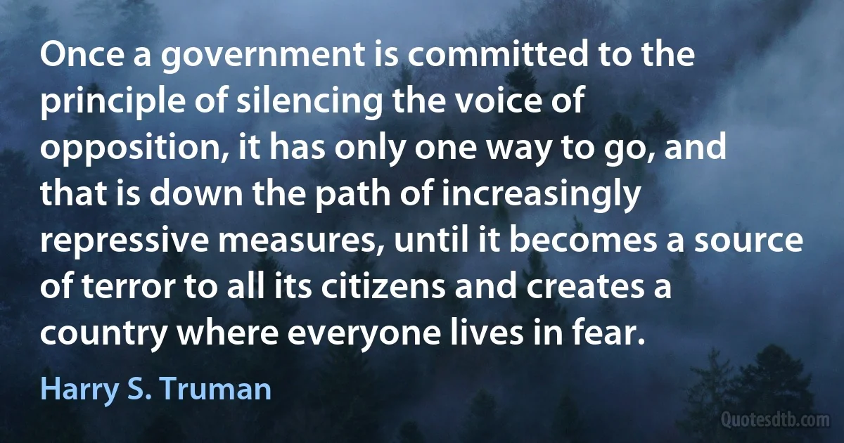 Once a government is committed to the principle of silencing the voice of opposition, it has only one way to go, and that is down the path of increasingly repressive measures, until it becomes a source of terror to all its citizens and creates a country where everyone lives in fear. (Harry S. Truman)