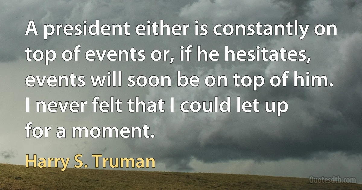 A president either is constantly on top of events or, if he hesitates, events will soon be on top of him. I never felt that I could let up for a moment. (Harry S. Truman)