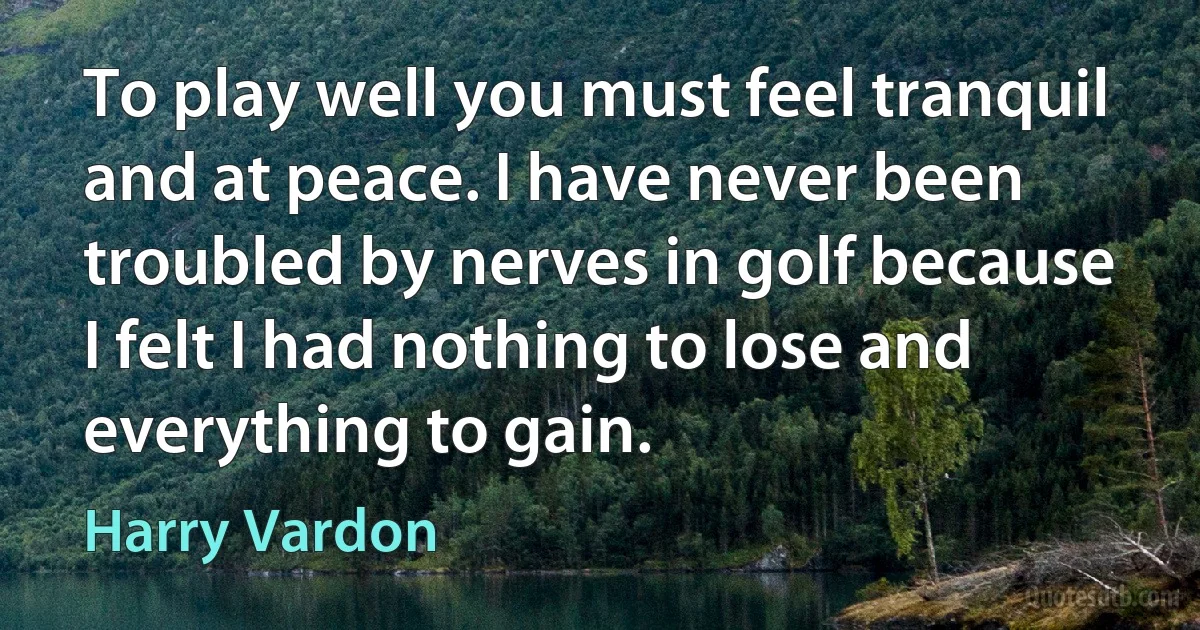 To play well you must feel tranquil and at peace. I have never been troubled by nerves in golf because I felt I had nothing to lose and everything to gain. (Harry Vardon)