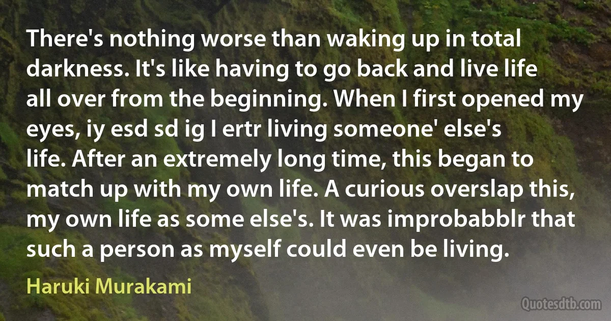 There's nothing worse than waking up in total darkness. It's like having to go back and live life all over from the beginning. When I first opened my eyes, iy esd sd ig I ertr living someone' else's life. After an extremely long time, this began to match up with my own life. A curious overslap this, my own life as some else's. It was improbabblr that such a person as myself could even be living. (Haruki Murakami)