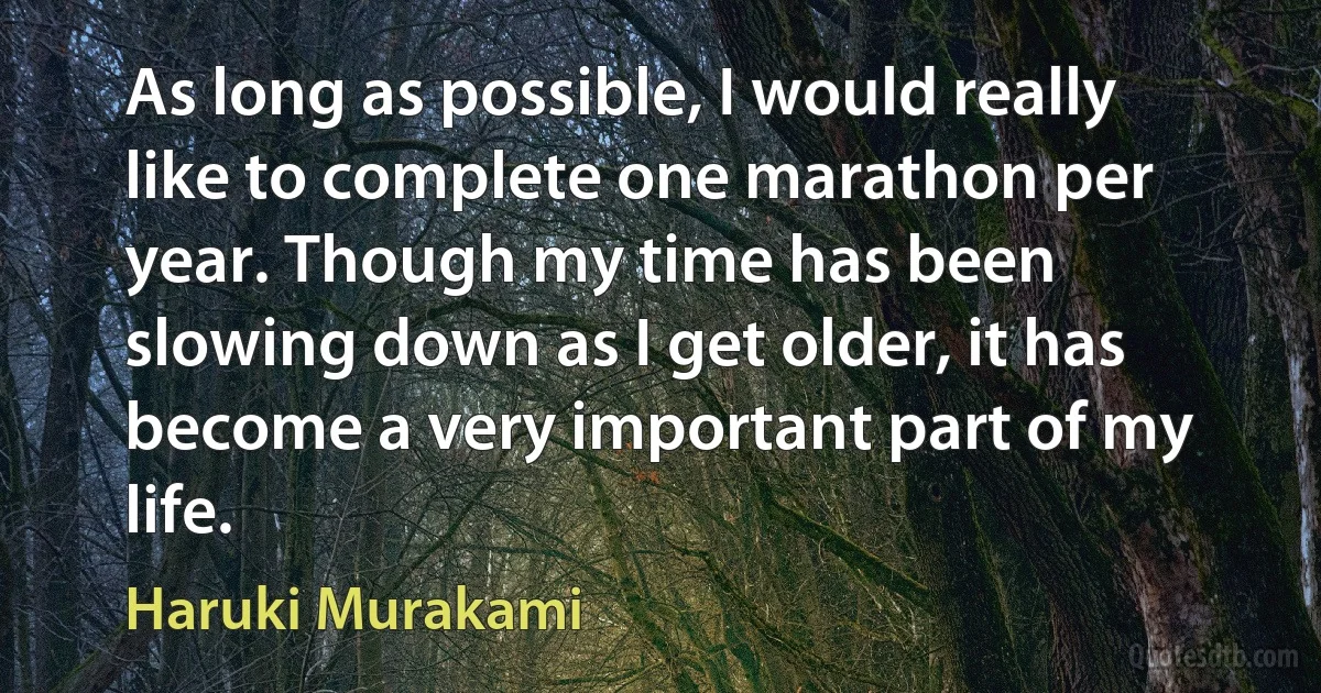 As long as possible, I would really like to complete one marathon per year. Though my time has been slowing down as I get older, it has become a very important part of my life. (Haruki Murakami)