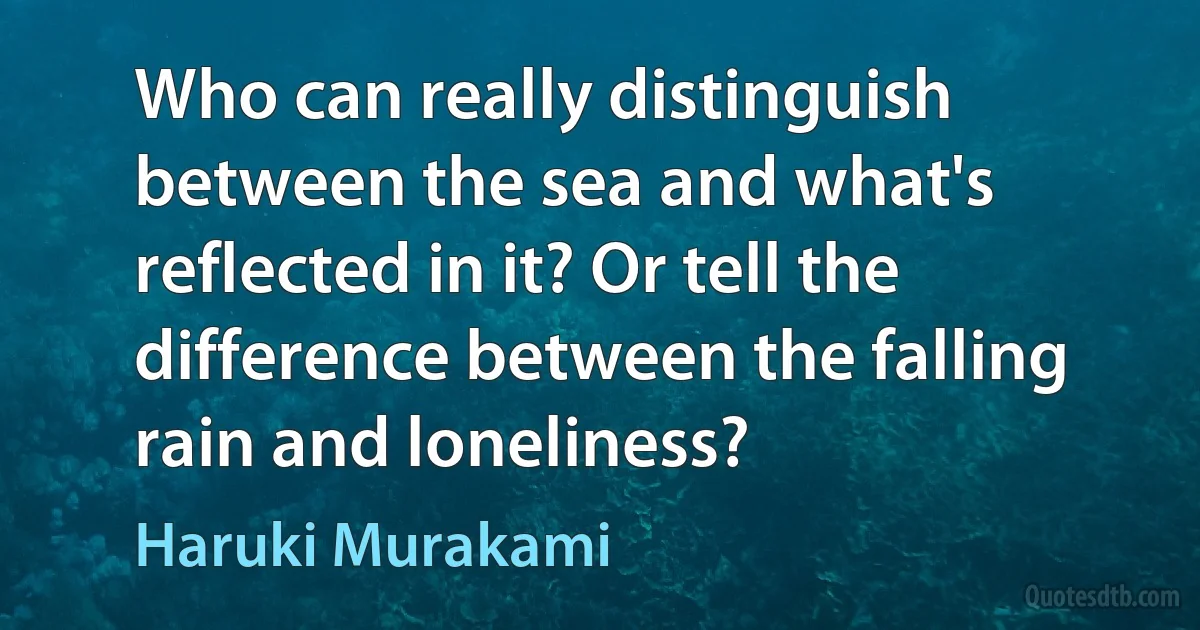 Who can really distinguish between the sea and what's reflected in it? Or tell the difference between the falling rain and loneliness? (Haruki Murakami)