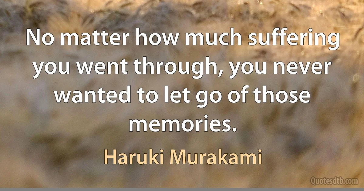 No matter how much suffering you went through, you never wanted to let go of those memories. (Haruki Murakami)