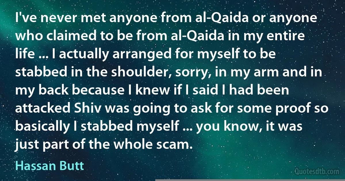 I've never met anyone from al-Qaida or anyone who claimed to be from al-Qaida in my entire life ... I actually arranged for myself to be stabbed in the shoulder, sorry, in my arm and in my back because I knew if I said I had been attacked Shiv was going to ask for some proof so basically I stabbed myself ... you know, it was just part of the whole scam. (Hassan Butt)