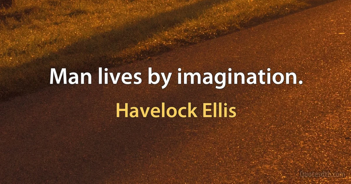 Man lives by imagination. (Havelock Ellis)