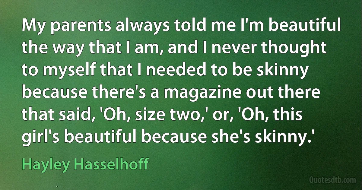 My parents always told me I'm beautiful the way that I am, and I never thought to myself that I needed to be skinny because there's a magazine out there that said, 'Oh, size two,' or, 'Oh, this girl's beautiful because she's skinny.' (Hayley Hasselhoff)