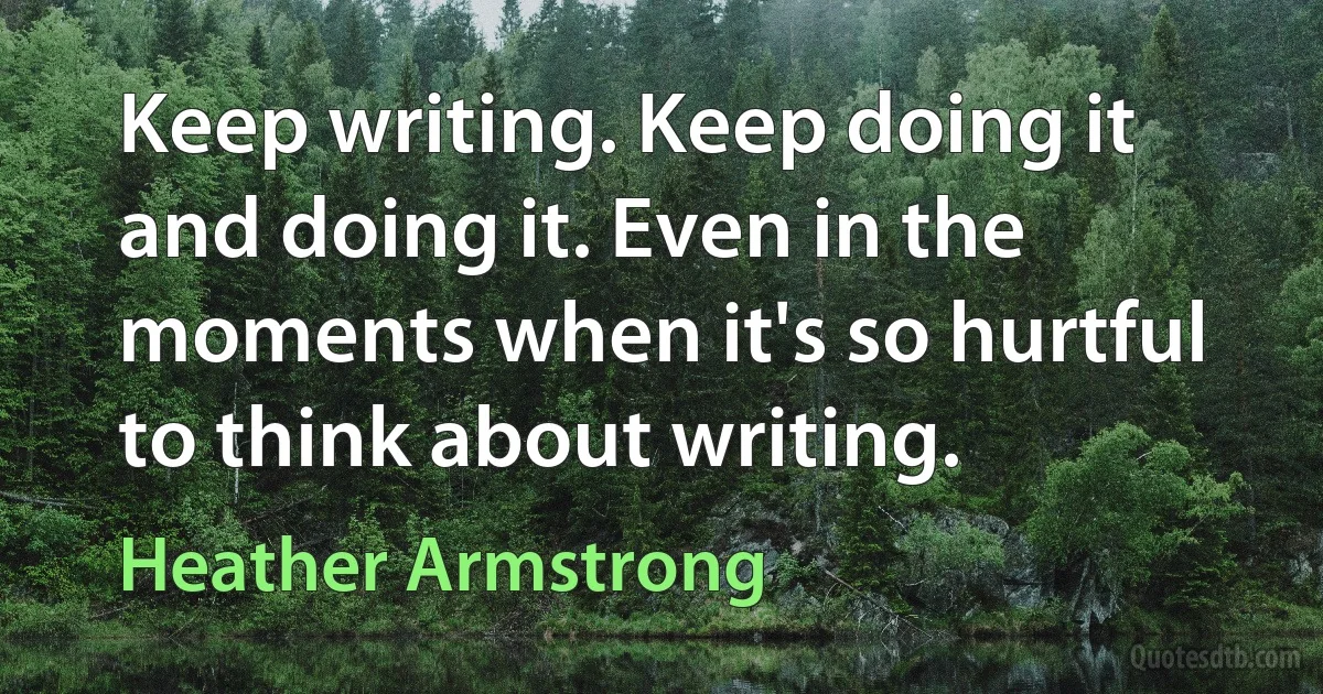 Keep writing. Keep doing it and doing it. Even in the moments when it's so hurtful to think about writing. (Heather Armstrong)