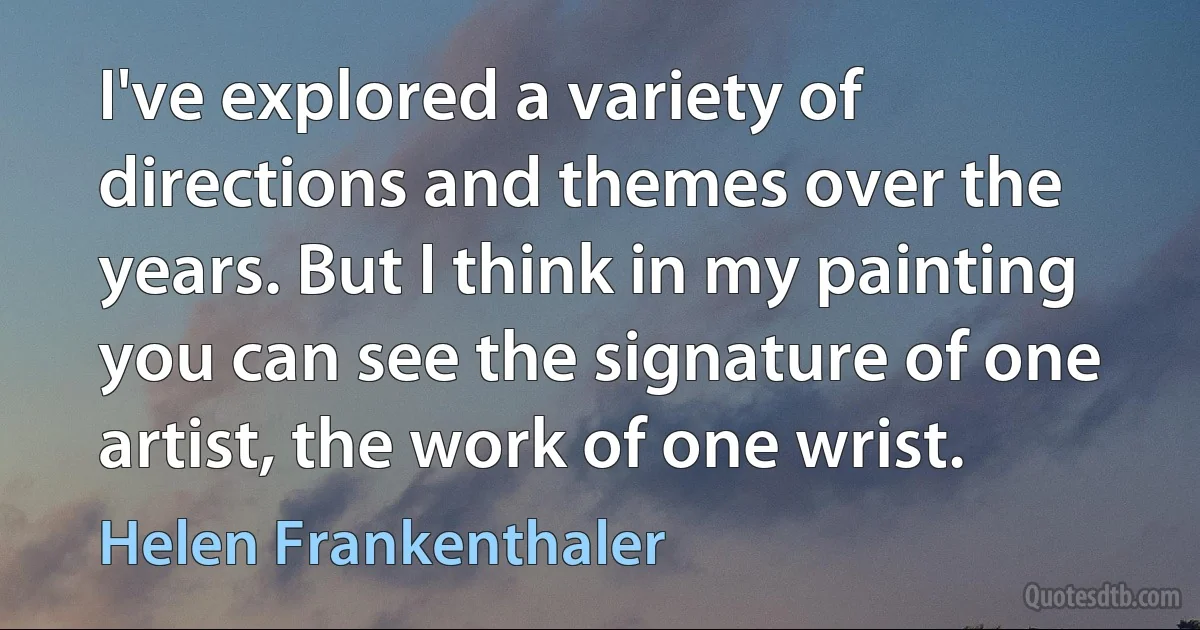 I've explored a variety of directions and themes over the years. But I think in my painting you can see the signature of one artist, the work of one wrist. (Helen Frankenthaler)