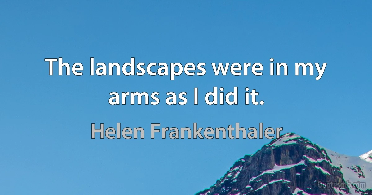 The landscapes were in my arms as I did it. (Helen Frankenthaler)