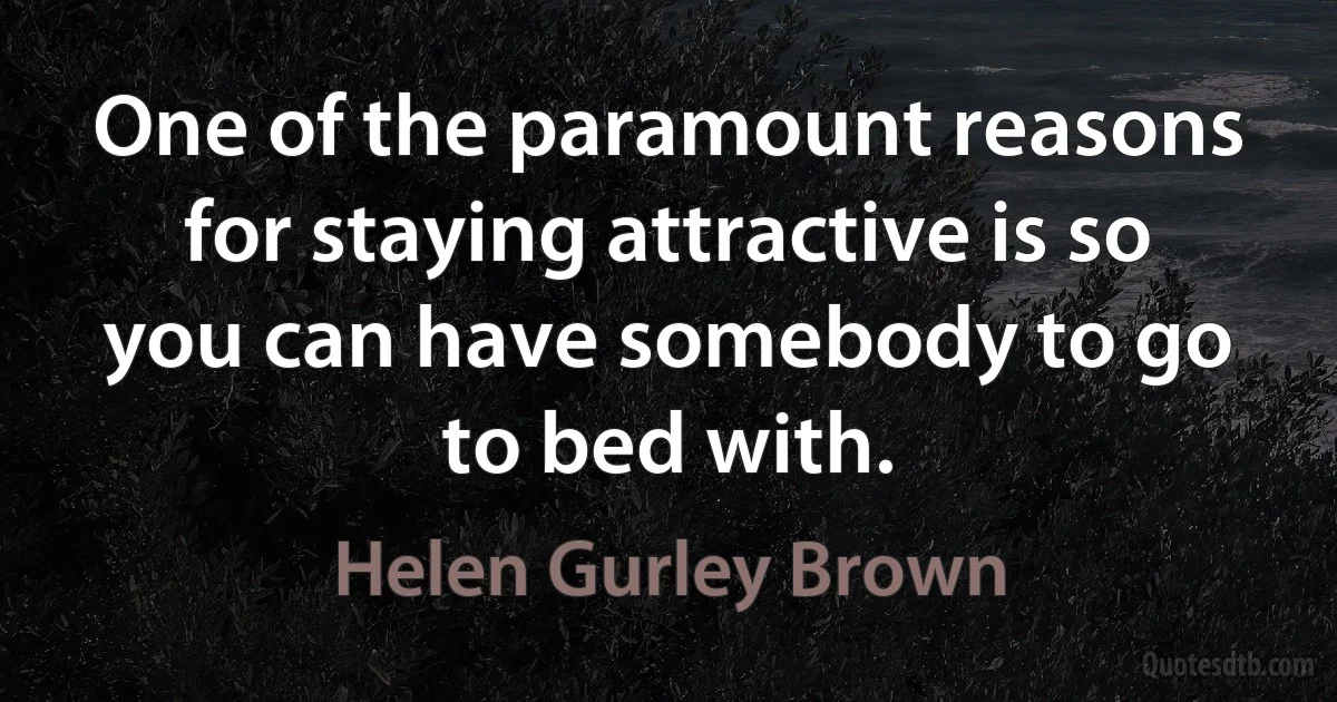 One of the paramount reasons for staying attractive is so you can have somebody to go to bed with. (Helen Gurley Brown)