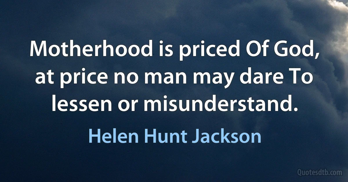 Motherhood is priced Of God, at price no man may dare To lessen or misunderstand. (Helen Hunt Jackson)