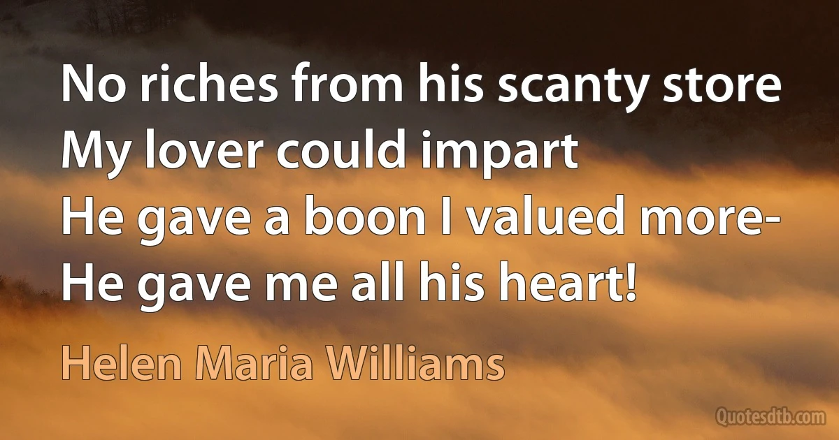 No riches from his scanty store
My lover could impart
He gave a boon I valued more-
He gave me all his heart! (Helen Maria Williams)